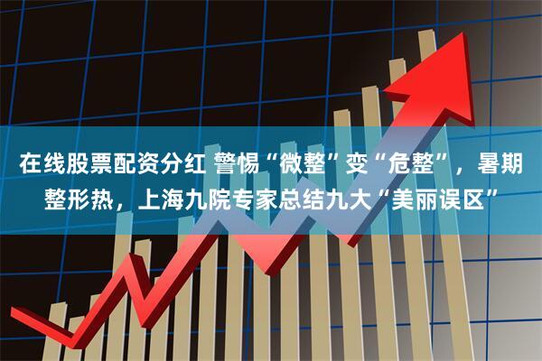 在线股票配资分红 警惕“微整”变“危整”，暑期整形热，上海九院专家总结九大“美丽误区”