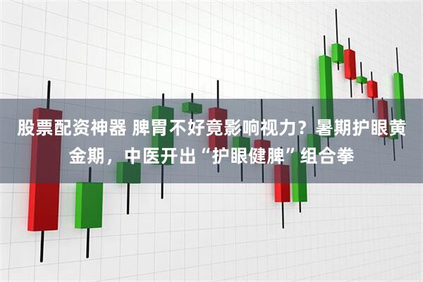 股票配资神器 脾胃不好竟影响视力？暑期护眼黄金期，中医开出“护眼健脾”组合拳