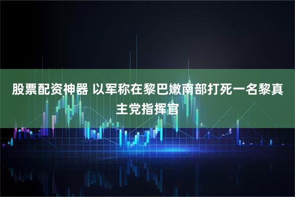 股票配资神器 以军称在黎巴嫩南部打死一名黎真主党指挥官