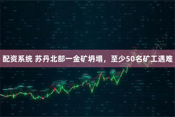 配资系统 苏丹北部一金矿坍塌，至少50名矿工遇难