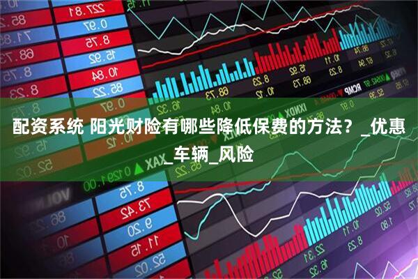 配资系统 阳光财险有哪些降低保费的方法？_优惠_车辆_风险