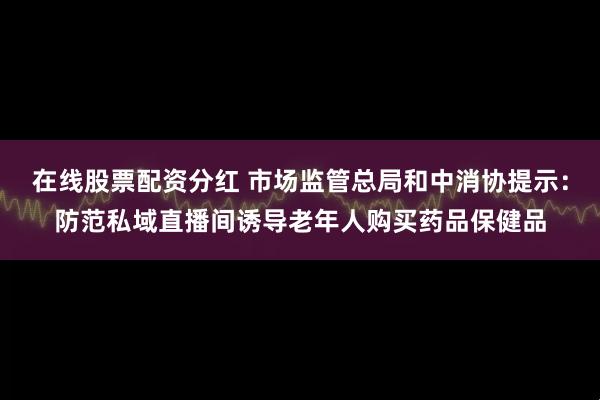 在线股票配资分红 市场监管总局和中消协提示：防范私域直播间诱导老年人购买药品保健品