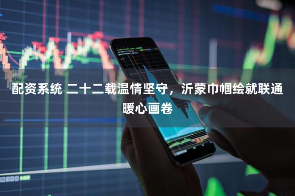 配资系统 二十二载温情坚守，沂蒙巾帼绘就联通暖心画卷