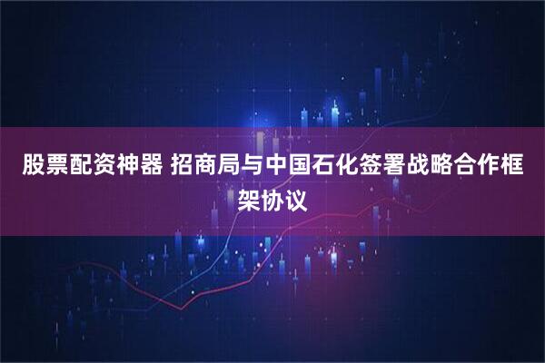 股票配资神器 招商局与中国石化签署战略合作框架协议