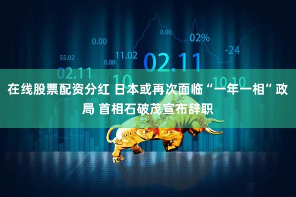 在线股票配资分红 日本或再次面临“一年一相”政局 首相石破茂宣布辞职