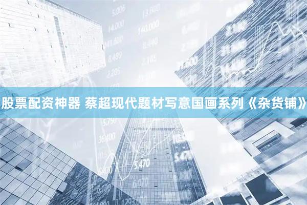 股票配资神器 蔡超现代题材写意国画系列《杂货铺》