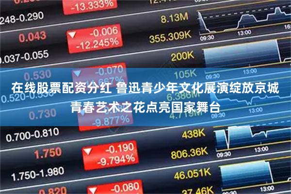 在线股票配资分红 鲁迅青少年文化展演绽放京城青春艺术之花点亮国家舞台
