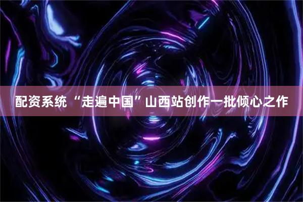 配资系统 “走遍中国”山西站创作一批倾心之作