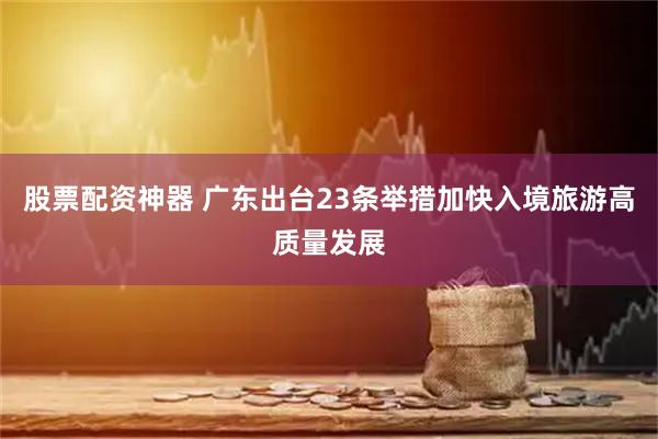 股票配资神器 广东出台23条举措加快入境旅游高质量发展