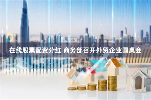 在线股票配资分红 商务部召开外贸企业圆桌会