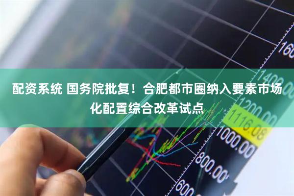 配资系统 国务院批复！合肥都市圈纳入要素市场化配置综合改革试点