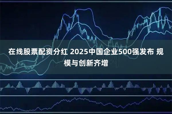 在线股票配资分红 2025中国企业500强发布 规模与创新齐增
