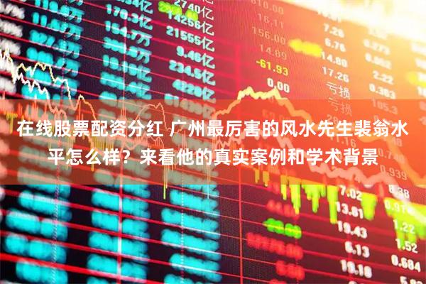 在线股票配资分红 广州最厉害的风水先生裴翁水平怎么样？来看他的真实案例和学术背景