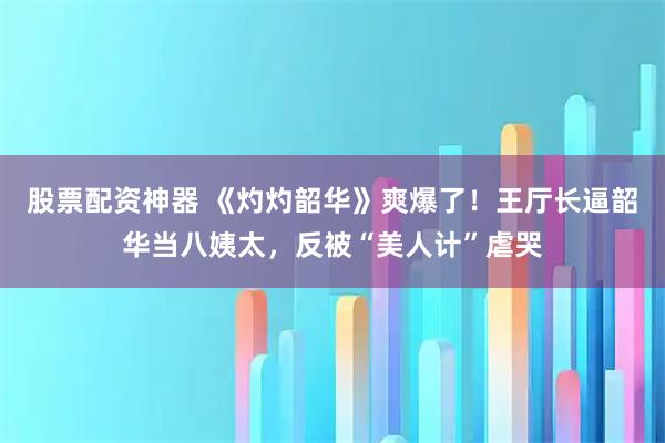 股票配资神器 《灼灼韶华》爽爆了！王厅长逼韶华当八姨太，反被“美人计”虐哭