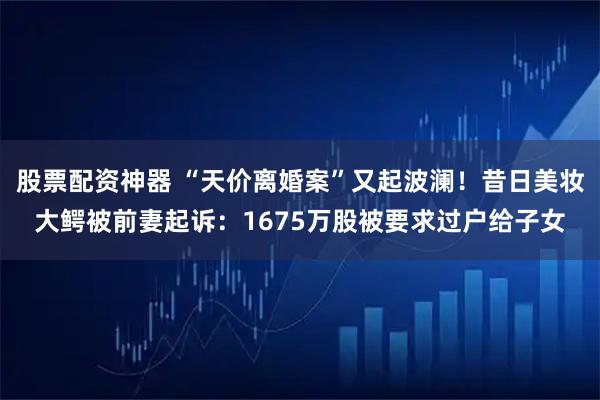 股票配资神器 “天价离婚案”又起波澜！昔日美妆大鳄被前妻起诉：1675万股被要求过户给子女
