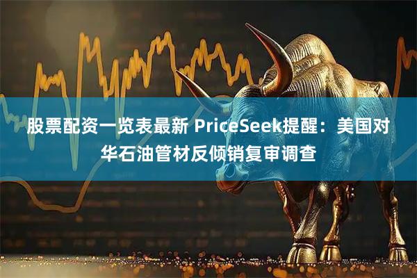 股票配资一览表最新 PriceSeek提醒：美国对华石油管材反倾销复审调查