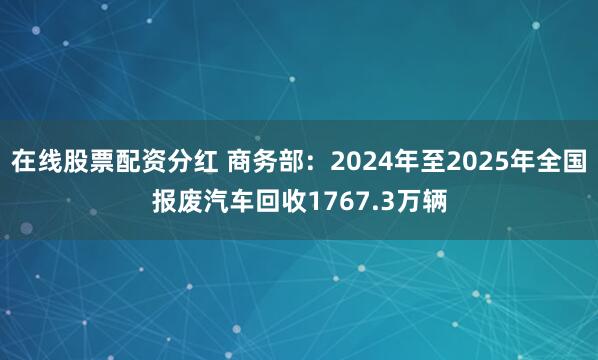 在线股票配资分红 商务部：2024年至2025年全国报废汽车回收1767.3万辆