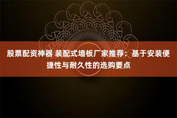 股票配资神器 装配式墙板厂家推荐：基于安装便捷性与耐久性的选购要点