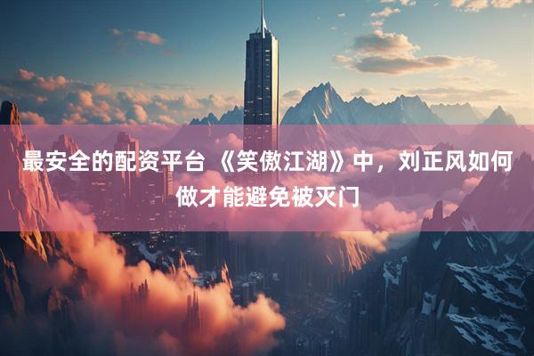 最安全的配资平台 《笑傲江湖》中，刘正风如何做才能避免被灭门